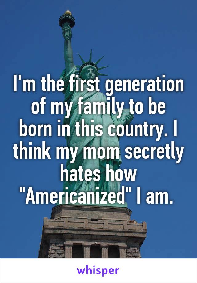 I'm the first generation of my family to be born in this country. I think my mom secretly hates how "Americanized" I am. 