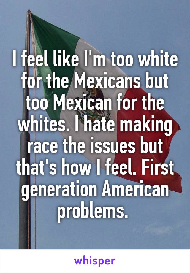 I feel like I'm too white for the Mexicans but too Mexican for the whites. I hate making race the issues but that's how I feel. First generation American problems. 
