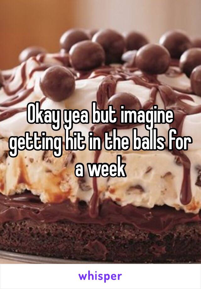 Okay yea but imagine getting hit in the balls for a week 