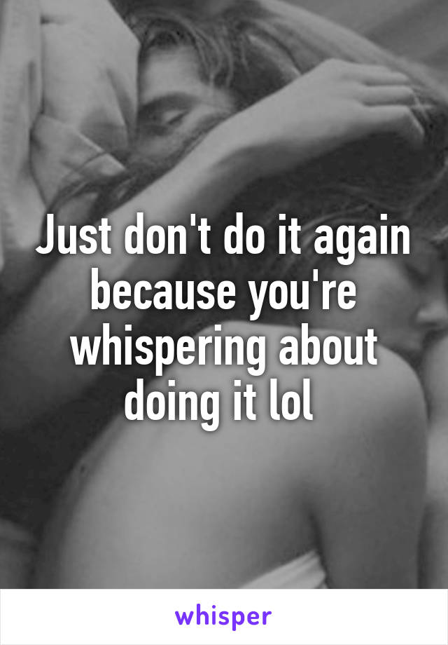 Just don't do it again because you're whispering about doing it lol 