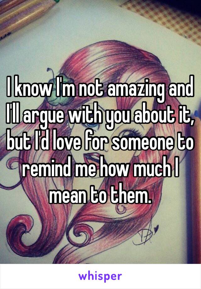 I know I'm not amazing and I'll argue with you about it, but I'd love for someone to remind me how much I mean to them. 