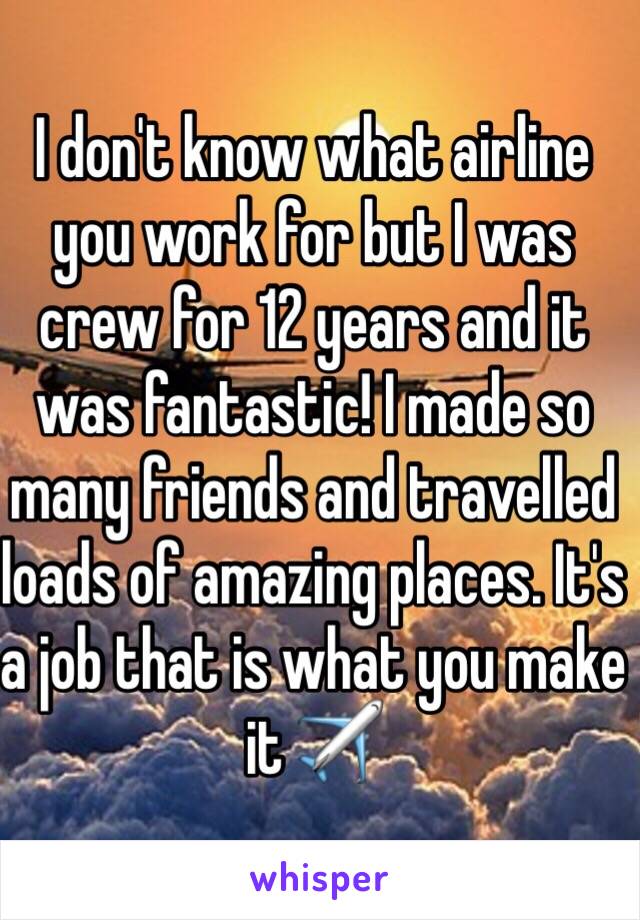 I don't know what airline you work for but I was crew for 12 years and it was fantastic! I made so many friends and travelled loads of amazing places. It's a job that is what you make it ✈️ 