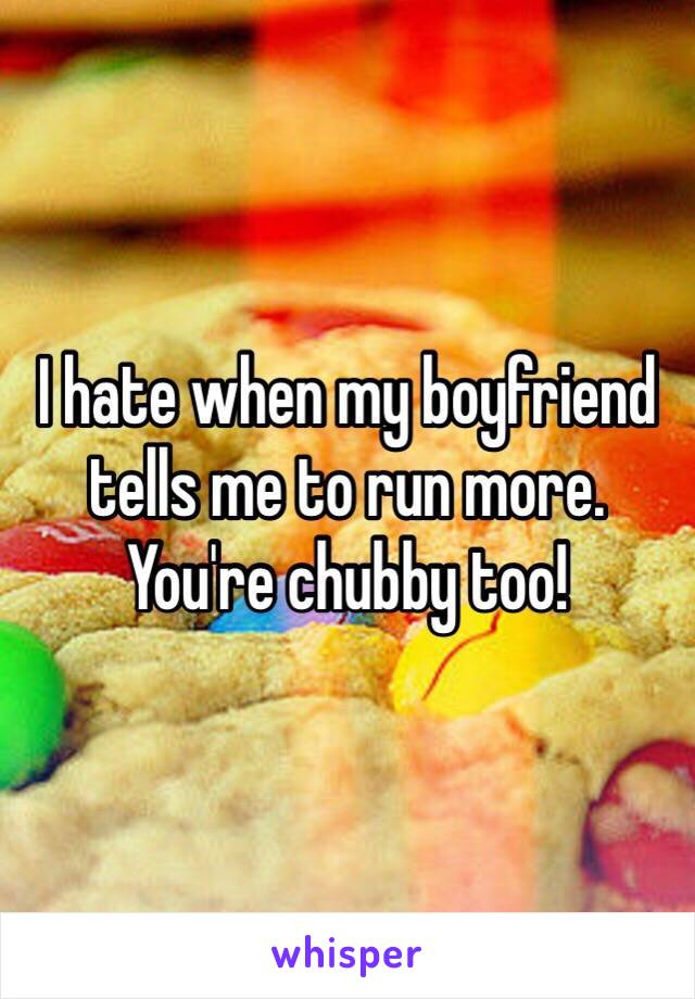 I hate when my boyfriend tells me to run more. You're chubby too! 