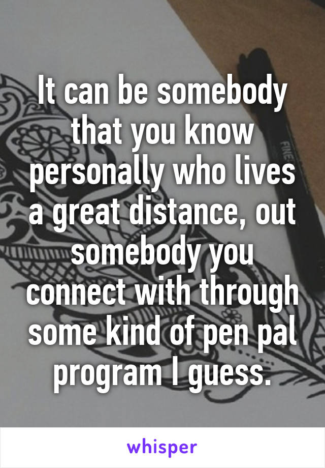 It can be somebody that you know personally who lives a great distance, out somebody you connect with through some kind of pen pal program I guess.