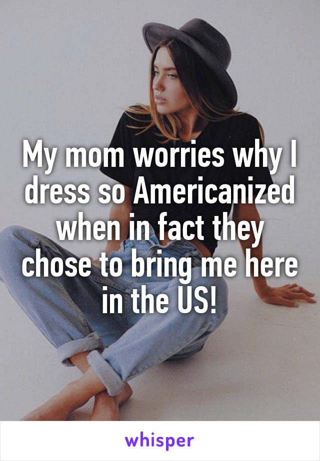 My mom worries why I dress so Americanized when in fact they chose to bring me here in the US!