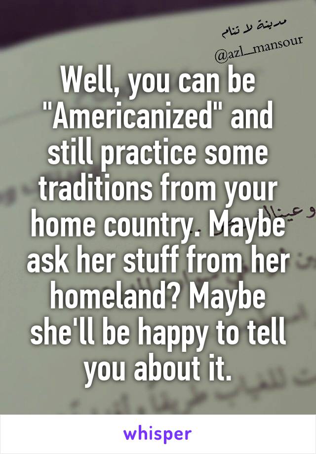 Well, you can be "Americanized" and still practice some traditions from your home country. Maybe ask her stuff from her homeland? Maybe she'll be happy to tell you about it.