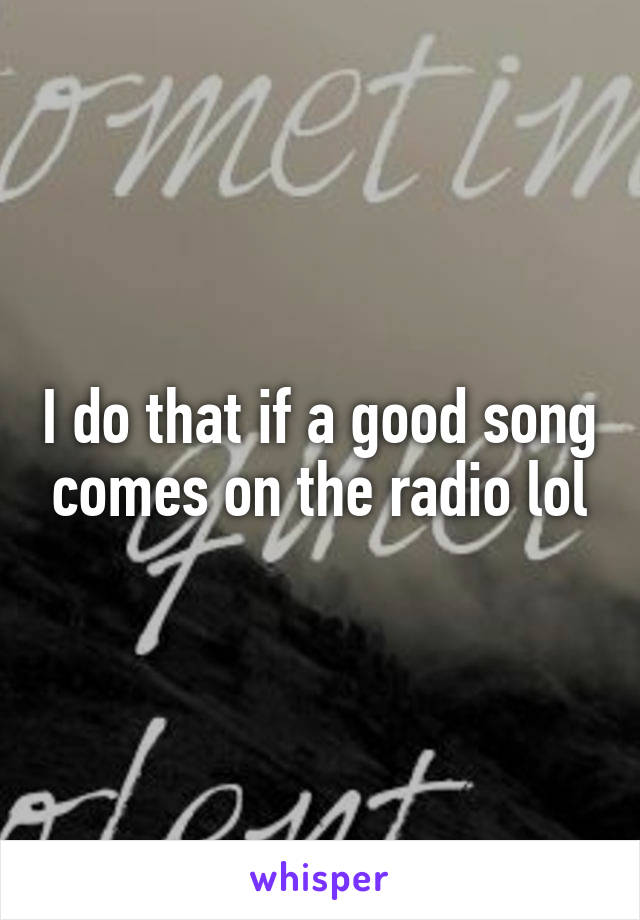 I do that if a good song comes on the radio lol