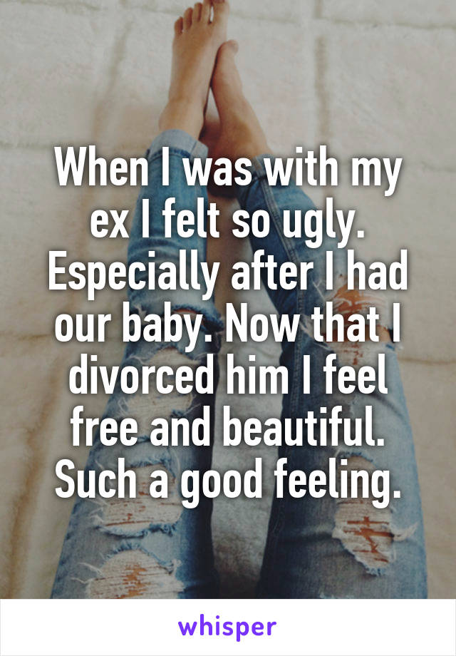 When I was with my ex I felt so ugly. Especially after I had our baby. Now that I divorced him I feel free and beautiful. Such a good feeling.
