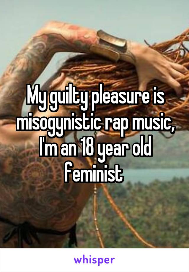 My guilty pleasure is misogynistic rap music, I'm an 18 year old feminist 