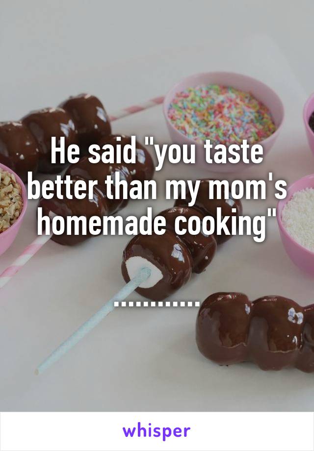 He said "you taste better than my mom's homemade cooking"

............