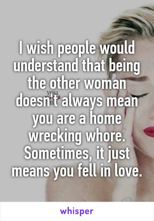 I wish people would understand that being the other woman doesn't always mean you are a home wrecking whore. Sometimes, it just means you fell in love.