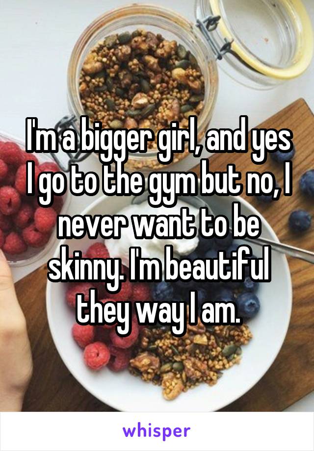 I'm a bigger girl, and yes I go to the gym but no, I never want to be skinny. I'm beautiful they way I am.