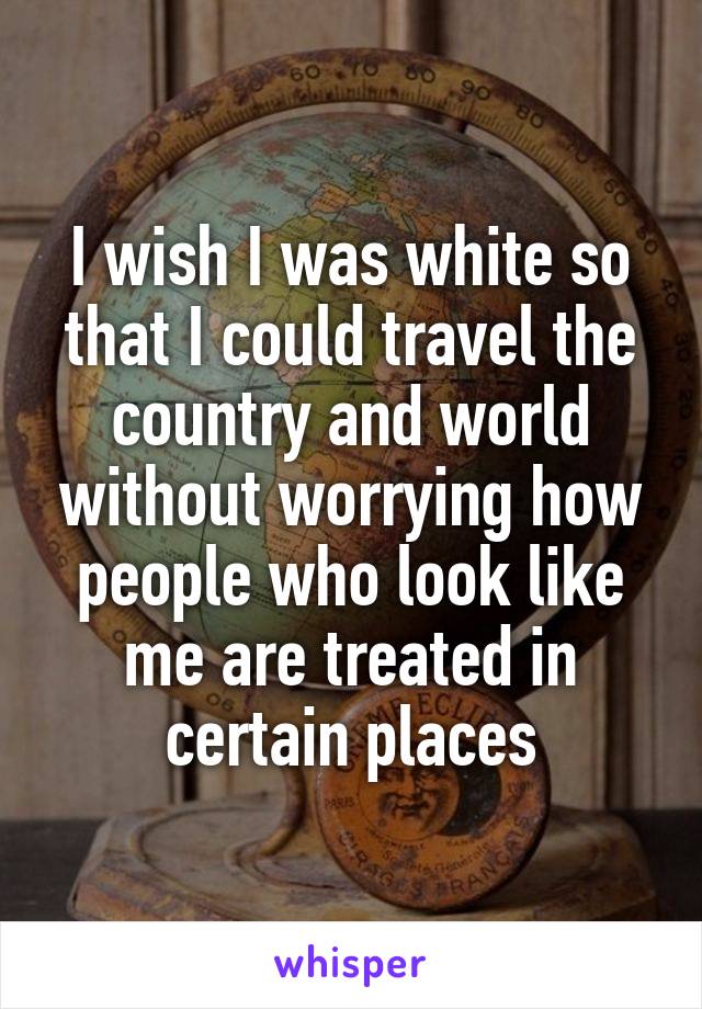 I wish I was white so that I could travel the country and world without worrying how people who look like me are treated in certain places