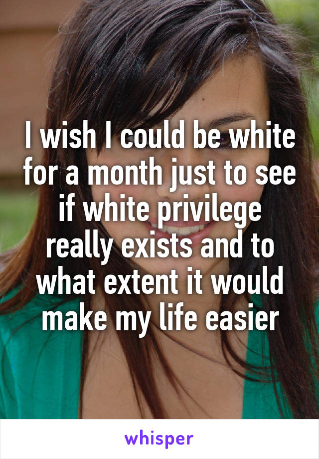 I wish I could be white for a month just to see if white privilege really exists and to what extent it would make my life easier