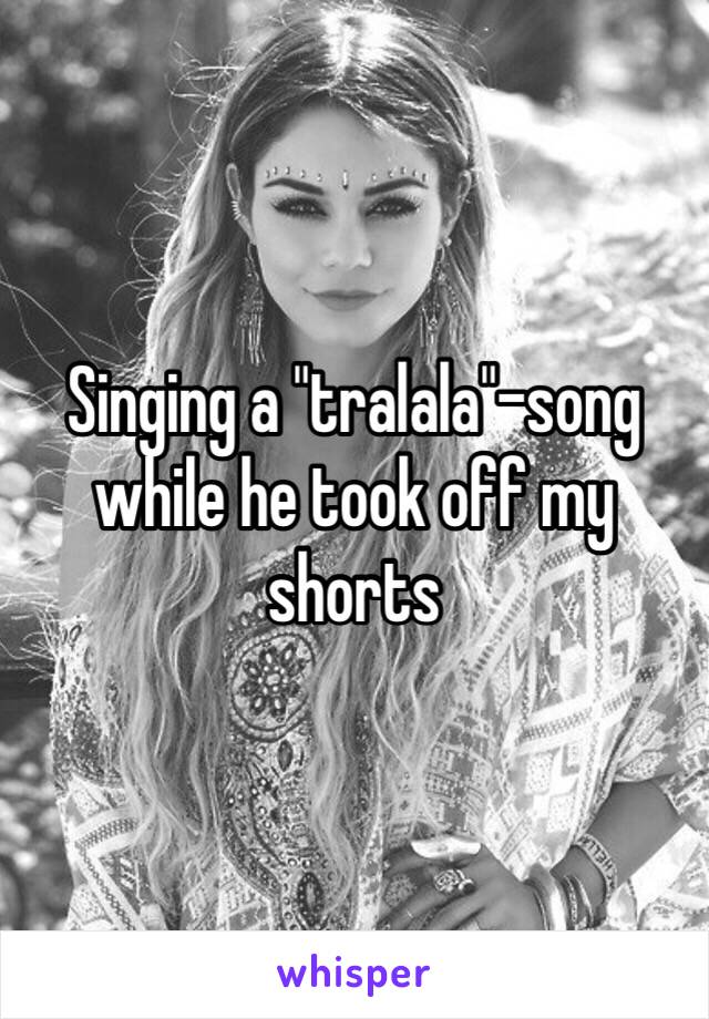 Singing a "tralala"-song while he took off my shorts