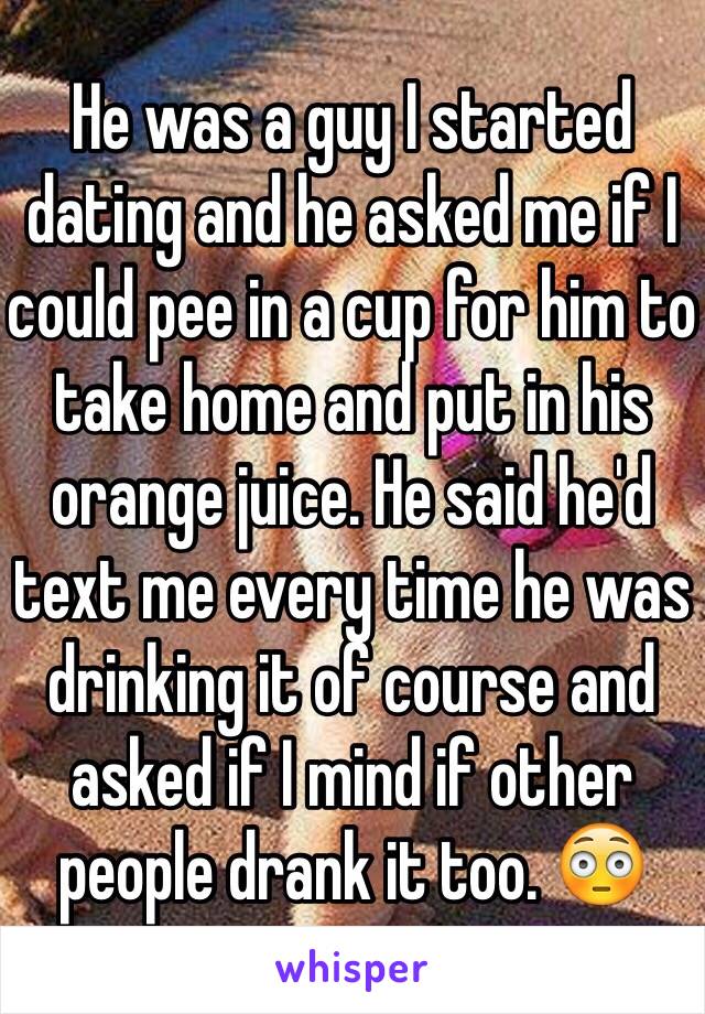 He was a guy I started dating and he asked me if I could pee in a cup for him to take home and put in his orange juice. He said he'd text me every time he was drinking it of course and asked if I mind if other people drank it too. 😳