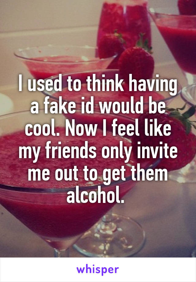 I used to think having a fake id would be cool. Now I feel like my friends only invite me out to get them alcohol. 