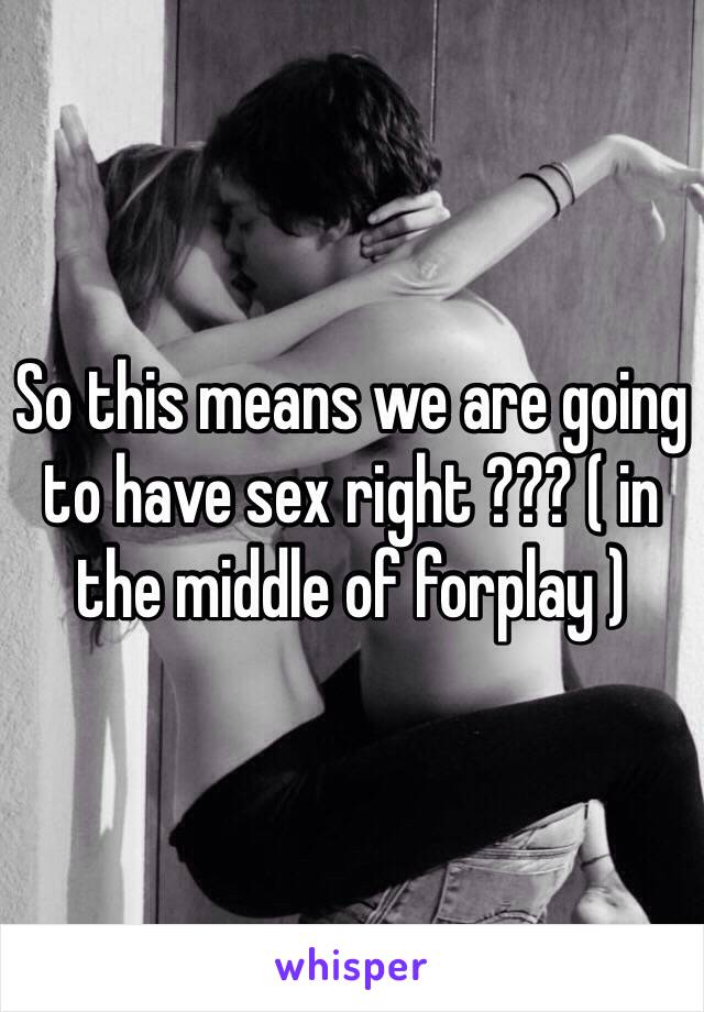 So this means we are going to have sex right ??? ( in the middle of forplay ) 