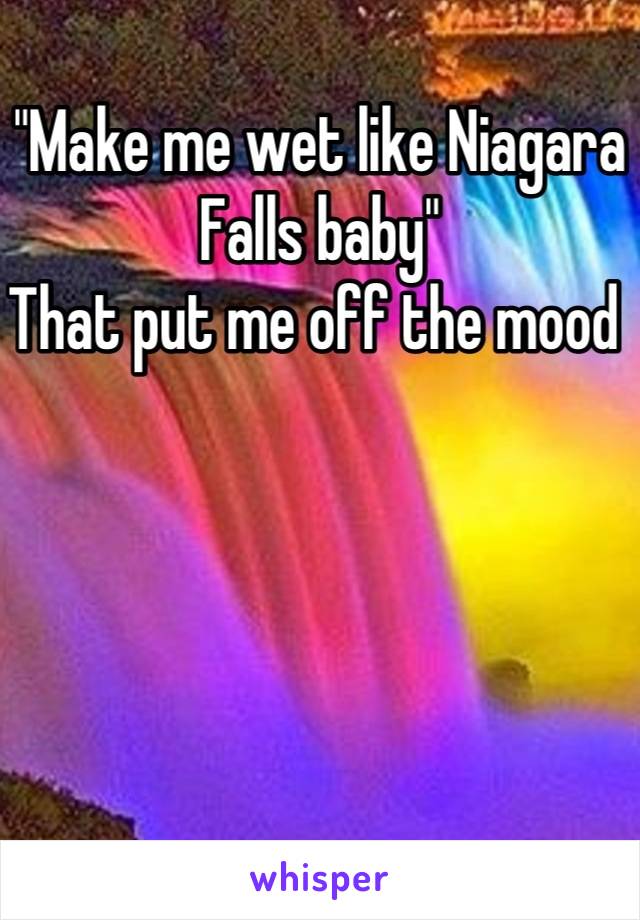 "Make me wet like Niagara Falls baby"
That put me off the mood 