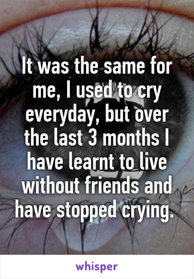 It was the same for me, I used to cry everyday, but over the last 3 months I have learnt to live without friends and have stopped crying. 