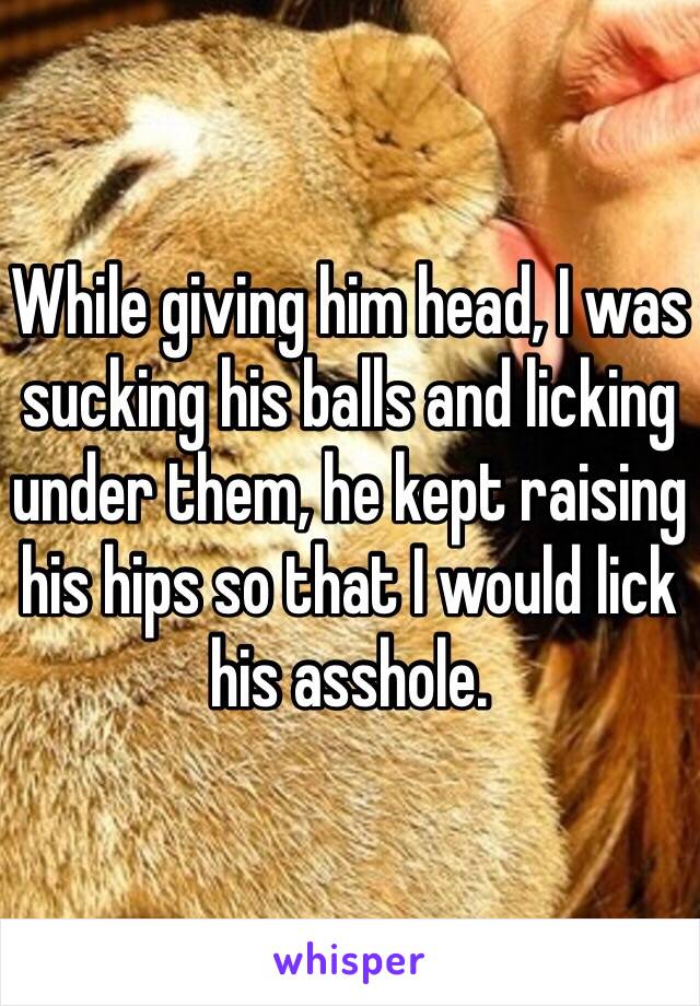 While giving him head, I was sucking his balls and licking under them, he kept raising his hips so that I would lick his asshole.