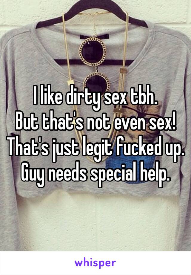 I like dirty sex tbh.
But that's not even sex! That's just legit fucked up. Guy needs special help. 