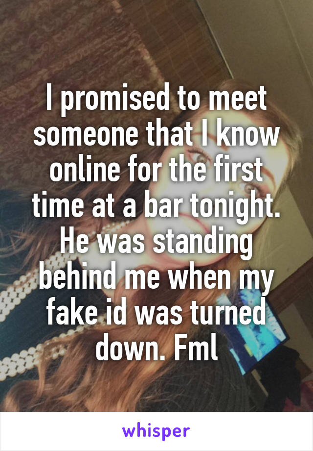 I promised to meet someone that I know online for the first time at a bar tonight. He was standing behind me when my fake id was turned down. Fml