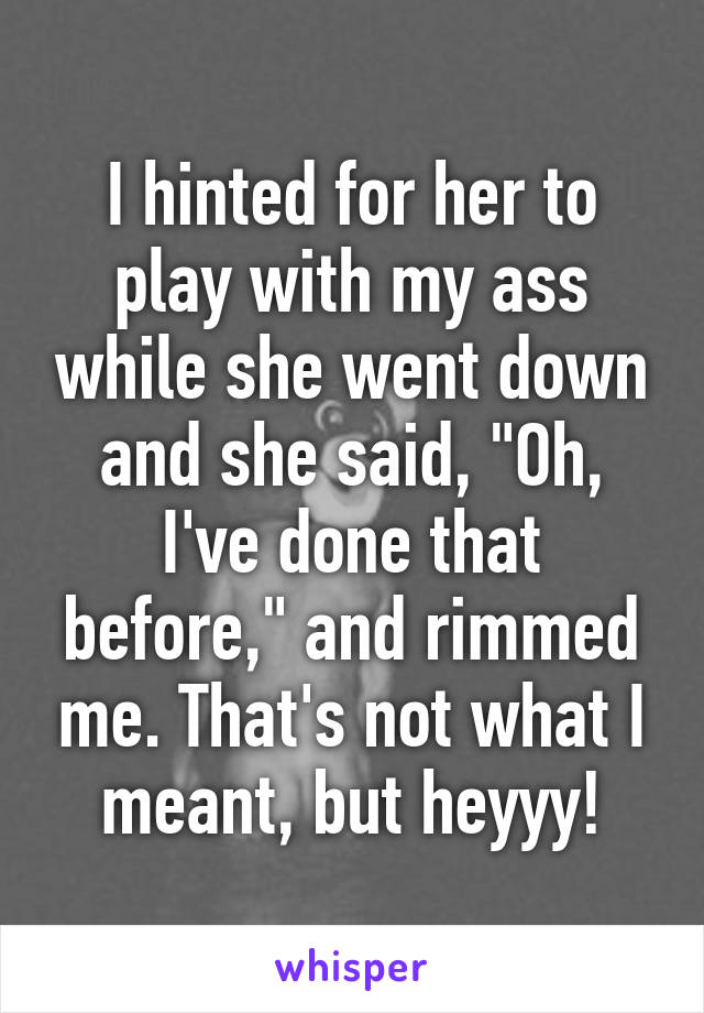 I hinted for her to play with my ass while she went down and she said, "Oh, I've done that before," and rimmed me. That's not what I meant, but heyyy!