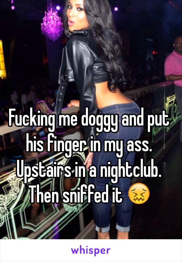 Fucking me doggy and put his finger in my ass. Upstairs in a nightclub. Then sniffed it 😖