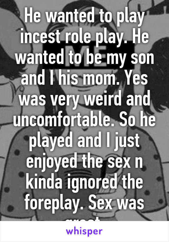 He wanted to play incest role play. He wanted to be my son and I his mom. Yes was very weird and uncomfortable. So he played and I just enjoyed the sex n kinda ignored the foreplay. Sex was great.