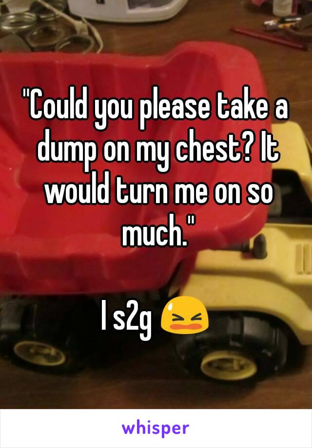 "Could you please take a dump on my chest? It would turn me on so much."

I s2g 😫