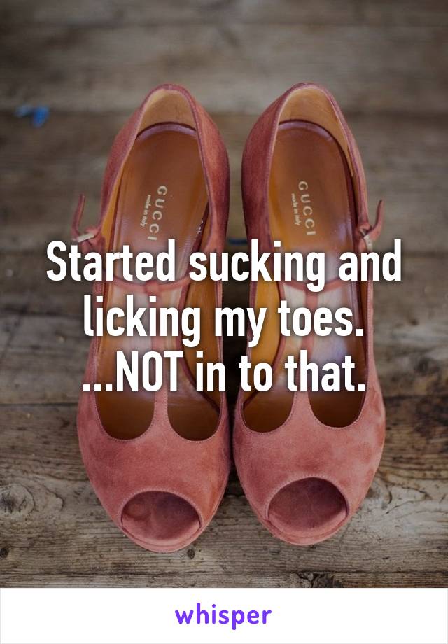 Started sucking and licking my toes. ...NOT in to that.