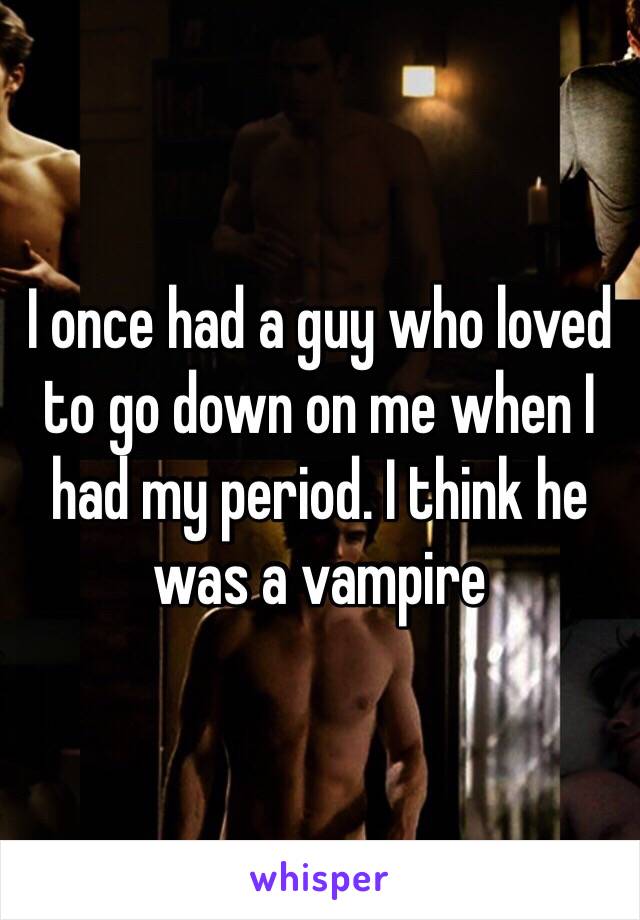 I once had a guy who loved to go down on me when I had my period. I think he was a vampire 