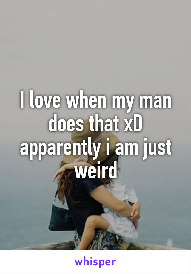 I love when my man does that xD apparently i am just weird