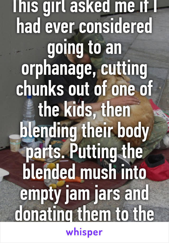 This girl asked me if I had ever considered going to an orphanage, cutting chunks out of one of the kids, then blending their body parts. Putting the blended mush into empty jam jars and donating them to the homeless. 