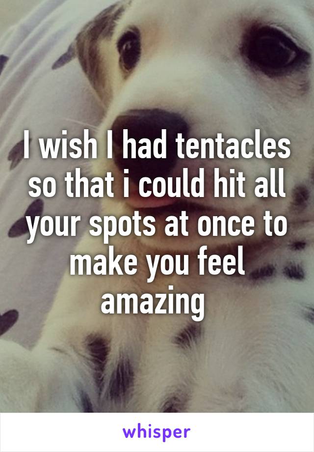 I wish I had tentacles so that i could hit all your spots at once to make you feel amazing 