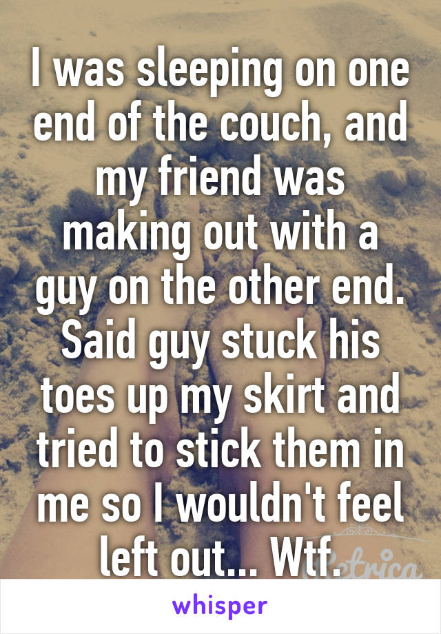 I was sleeping on one end of the couch, and my friend was making out with a guy on the other end. Said guy stuck his toes up my skirt and tried to stick them in me so I wouldn't feel left out... Wtf.