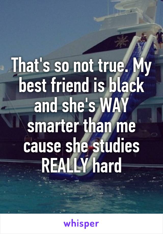 That's so not true. My best friend is black and she's WAY smarter than me cause she studies REALLY hard