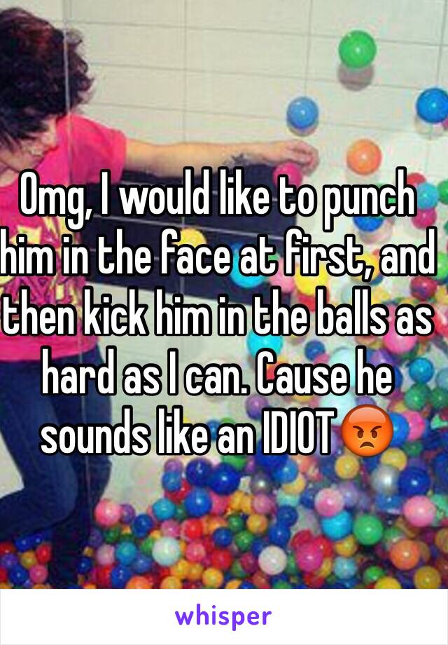 Omg, I would like to punch him in the face at first, and then kick him in the balls as hard as I can. Cause he sounds like an IDIOT😡