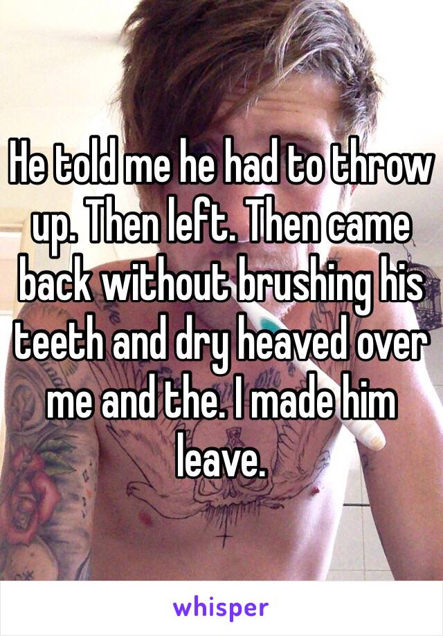 He told me he had to throw up. Then left. Then came back without brushing his teeth and dry heaved over me and the. I made him leave. 