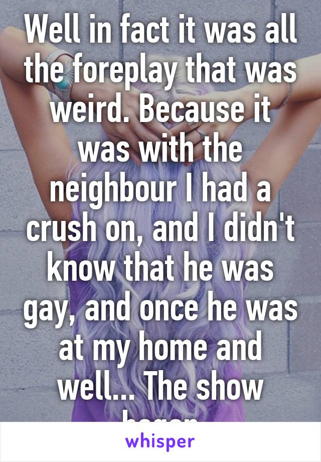 Well in fact it was all the foreplay that was weird. Because it was with the neighbour I had a crush on, and I didn't know that he was gay, and once he was at my home and well... The show began