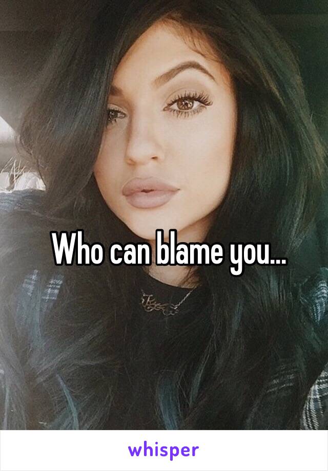 Who can blame you...