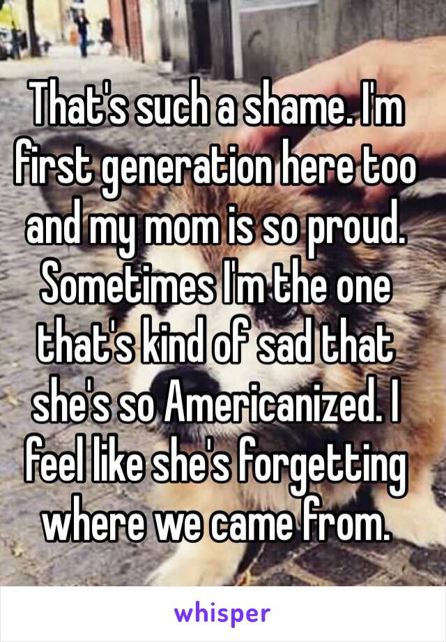 That's such a shame. I'm first generation here too and my mom is so proud. Sometimes I'm the one that's kind of sad that she's so Americanized. I feel like she's forgetting where we came from. 