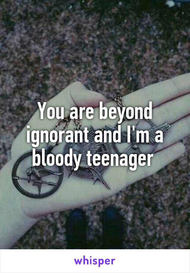 You are beyond ignorant and I'm a bloody teenager 