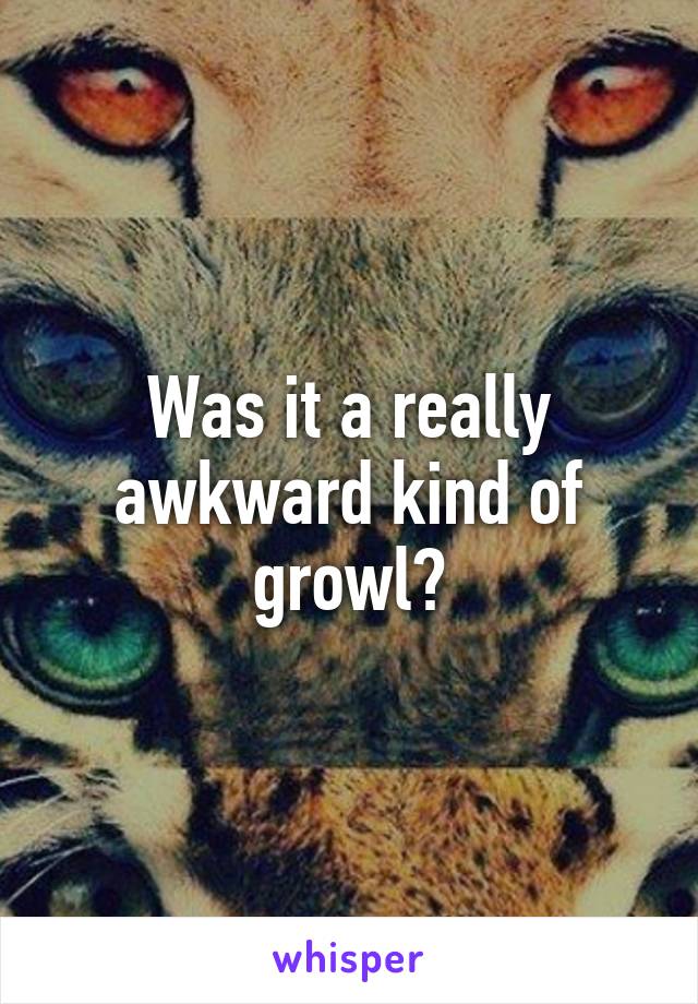 Was it a really awkward kind of growl?