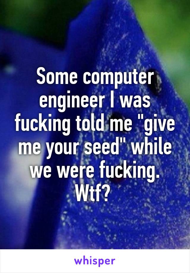 Some computer engineer I was fucking told me "give me your seed" while we were fucking. Wtf? 