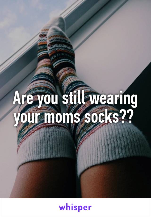 Are you still wearing your moms socks?? 