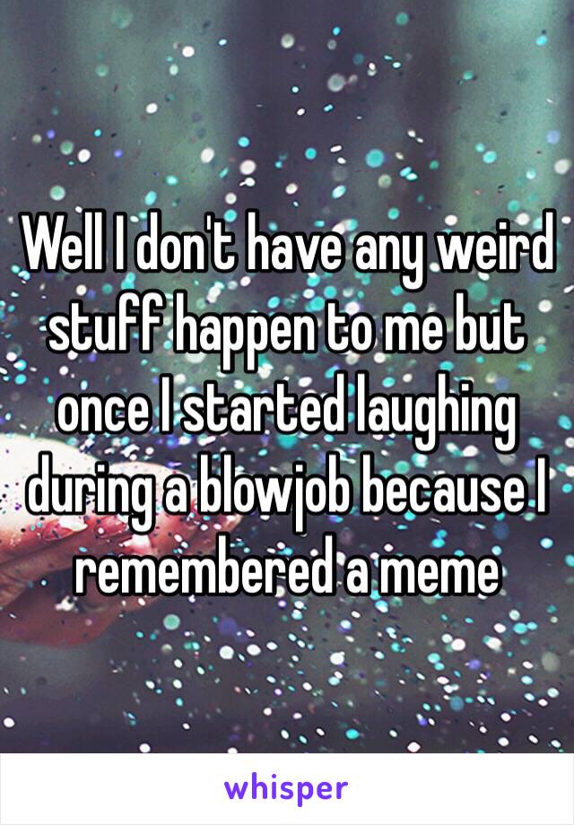 Well I don't have any weird stuff happen to me but once I started laughing during a blowjob because I remembered a meme