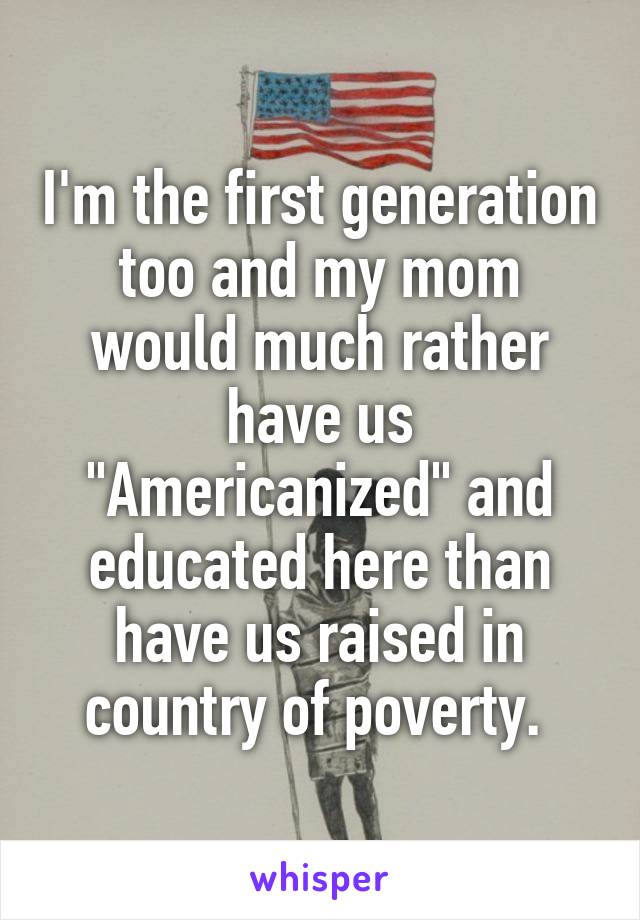I'm the first generation too and my mom would much rather have us "Americanized" and educated here than have us raised in country of poverty. 