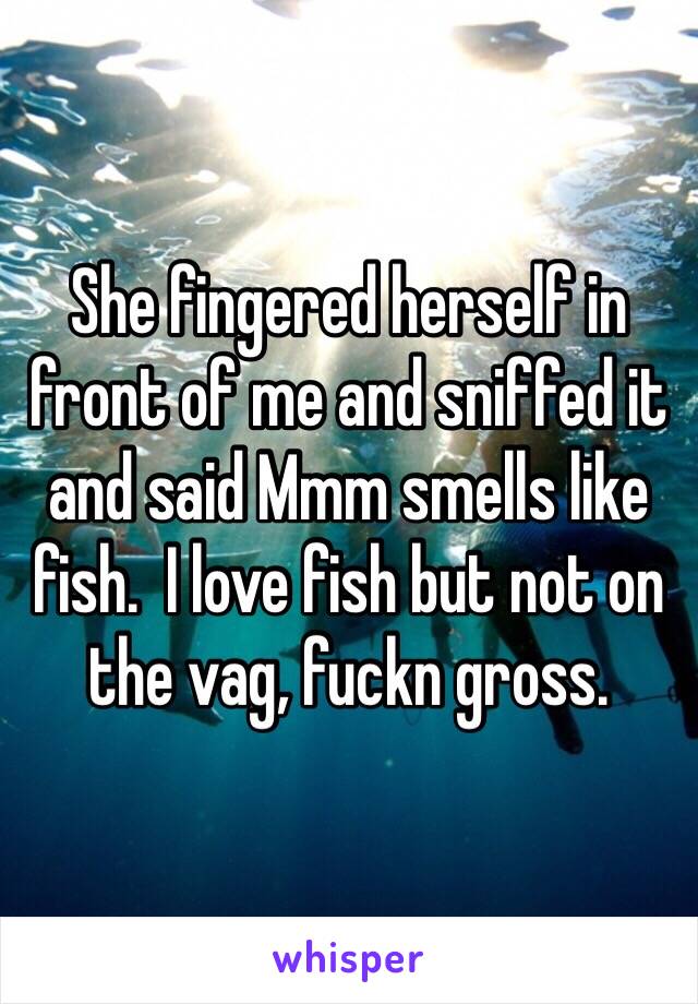 She fingered herself in front of me and sniffed it and said Mmm smells like fish.  I love fish but not on the vag, fuckn gross. 